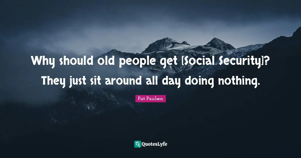 Why should old people get [Social Security]? They just sit around all day doing nothing.