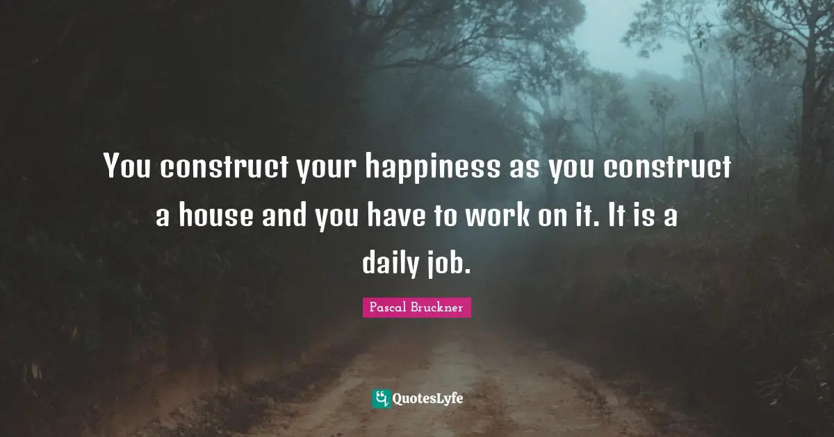 You construct your happiness as you construct a house and you have to work on it. It is a daily job.