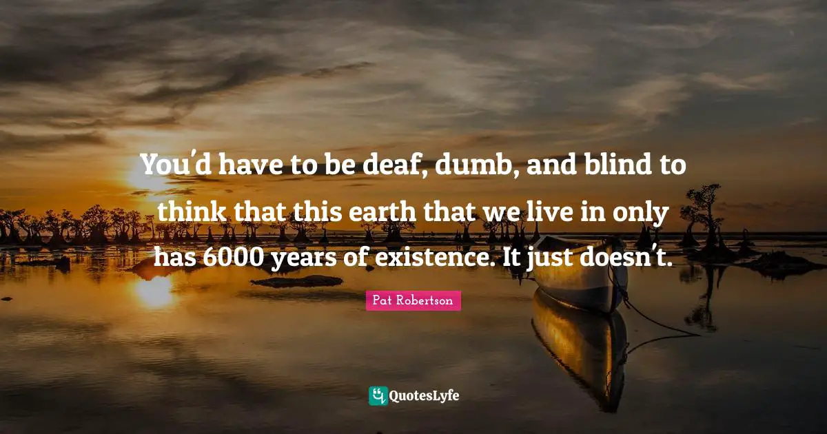 You'd have to be deaf, dumb, and blind to think that this earth that we live in only has 6000 years of existence. It just doesn't.