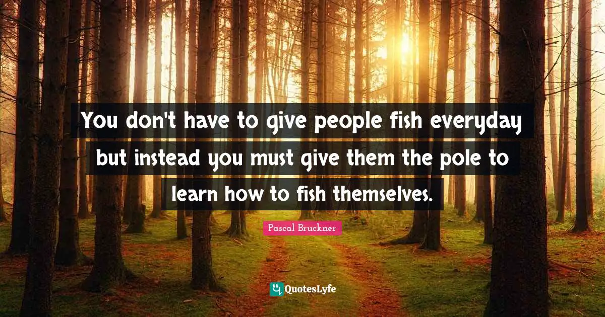 You don't have to give people fish everyday but instead you must give them the pole to learn how to fish themselves.
