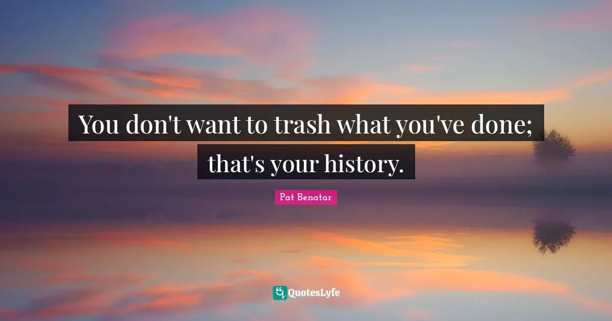 You don't want to trash what you've done; that's your history.