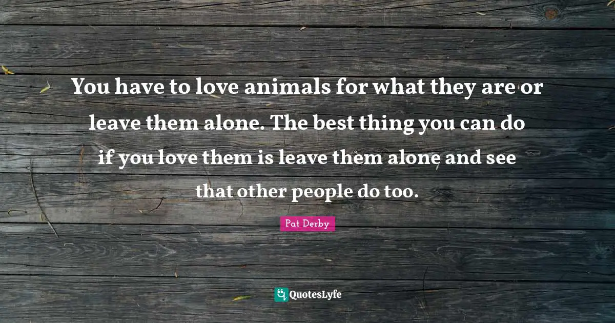 You have to love animals for what they are or leave them alone. The best thing you can do if you love them is leave them alone and see that other people do too.