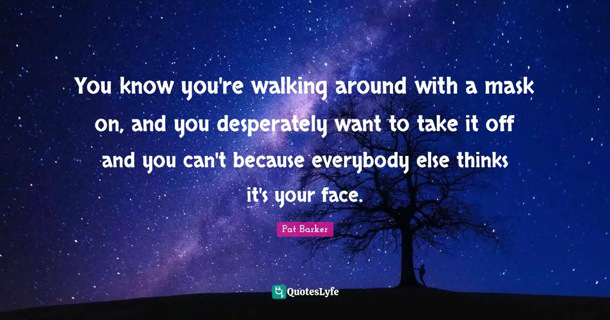You know you're walking around with a mask on, and you desperately want to take it off and you can't because everybody else thinks it's your face.