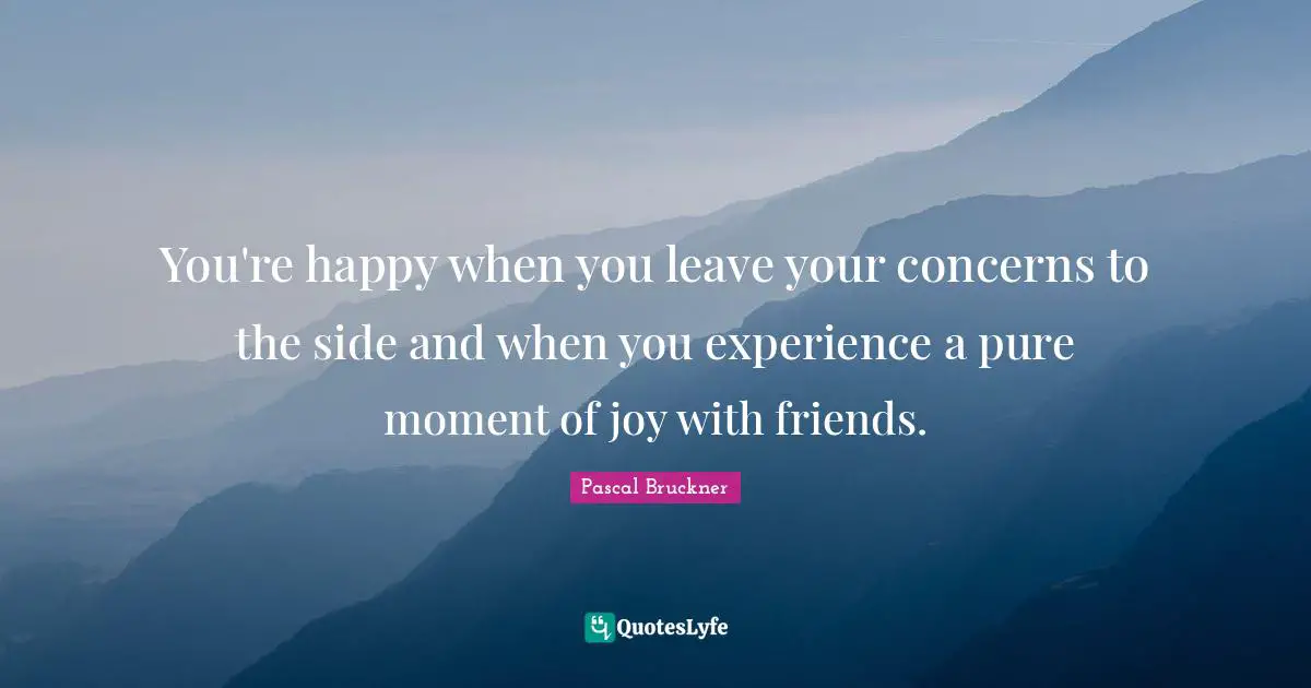 You're happy when you leave your concerns to the side and when you experience a pure moment of joy with friends.
