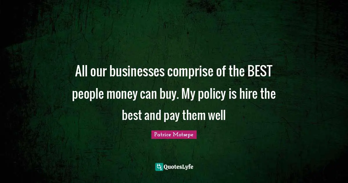 All our businesses comprise of the BEST people money can buy. My policy is hire the best and pay them well