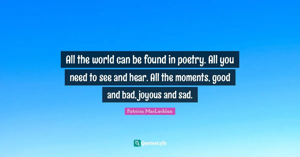 All the world can be found in poetry. All you need to see and hear. All the moments, good and bad, joyous and sad.
