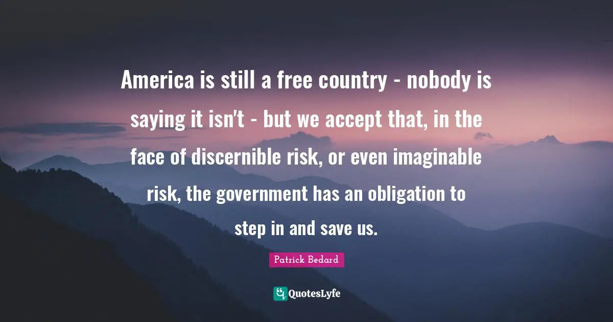 America is still a free country - nobody is saying it isn't - but we accept that, in the face of discernible risk, or even imaginable risk, the government has an obligation to step in and save us.