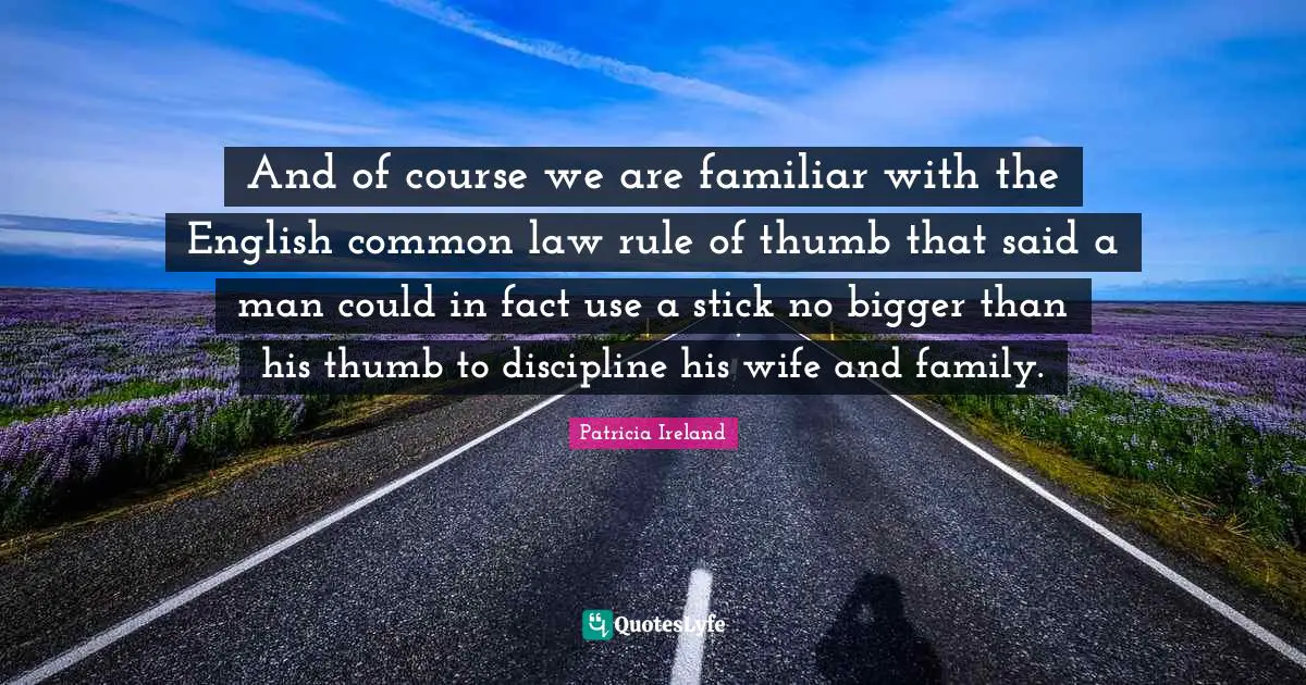 And of course we are familiar with the English common law rule of thumb that said a man could in fact use a stick no bigger than his thumb to discipline his wife and family.