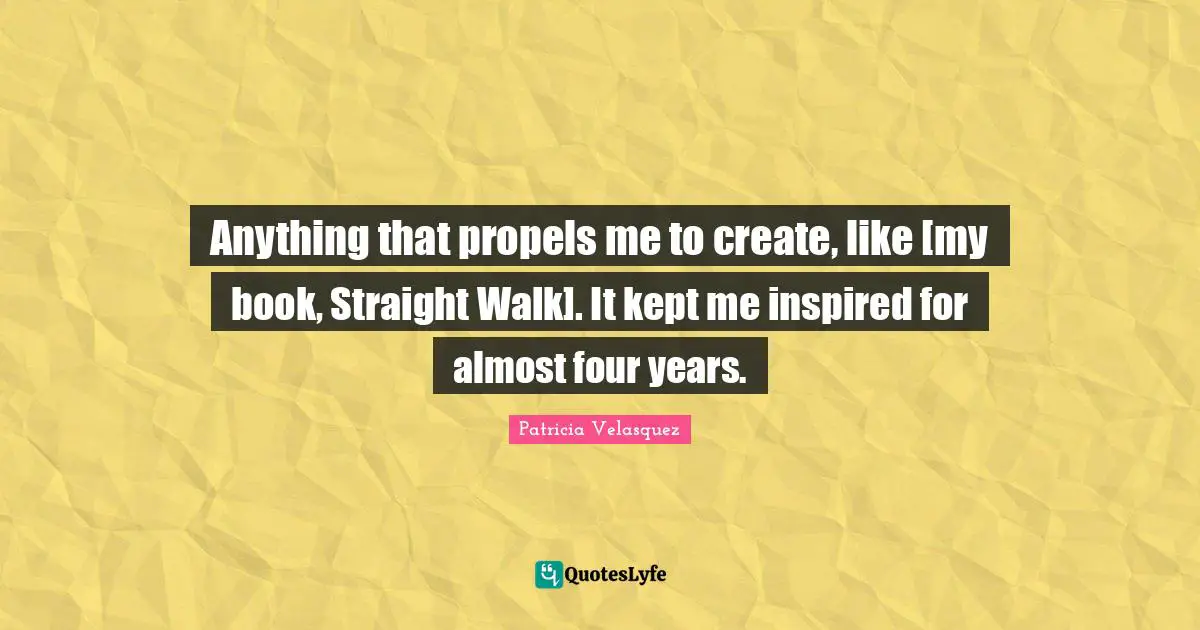Anything that propels me to create, like [my book, Straight Walk]. It kept me inspired for almost four years.