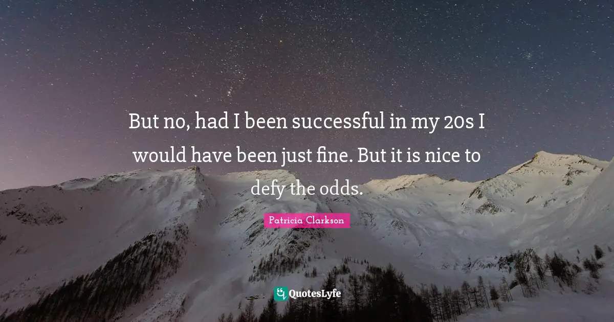 But no, had I been successful in my 20s I would have been just fine. But it is nice to defy the odds.