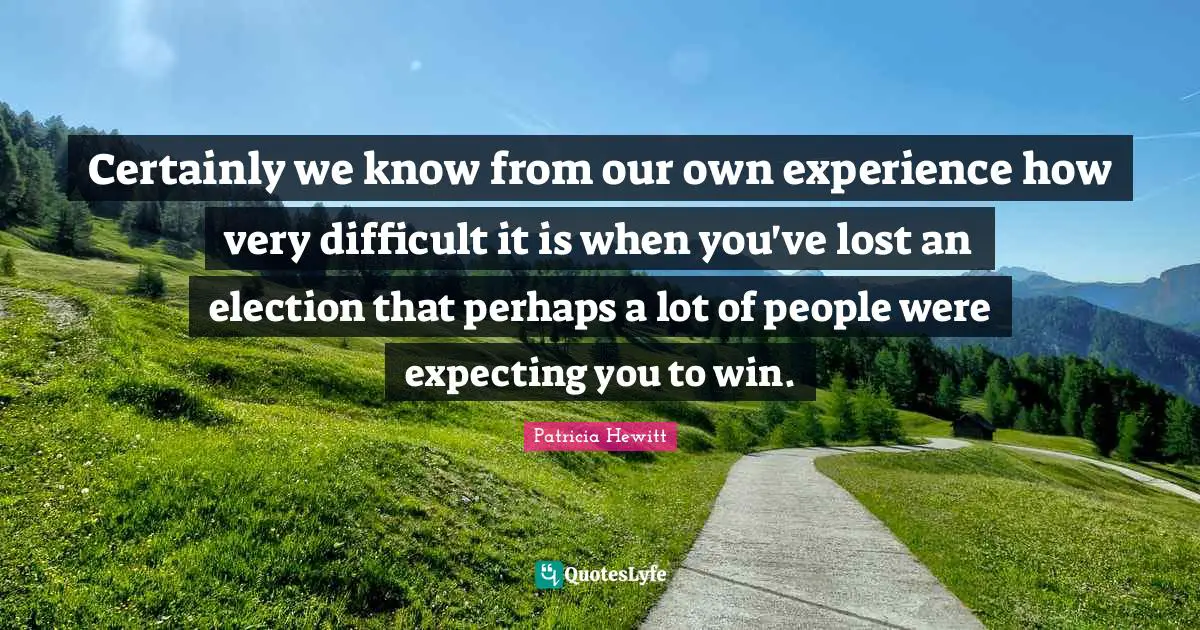 Certainly we know from our own experience how very difficult it is when you've lost an election that perhaps a lot of people were expecting you to win.