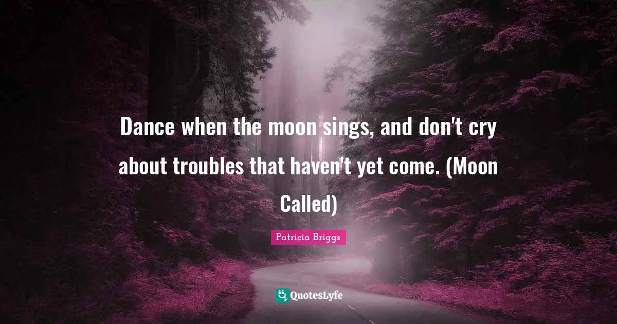 Dance when the moon sings, and don't cry about troubles that haven't yet come. (Moon Called)