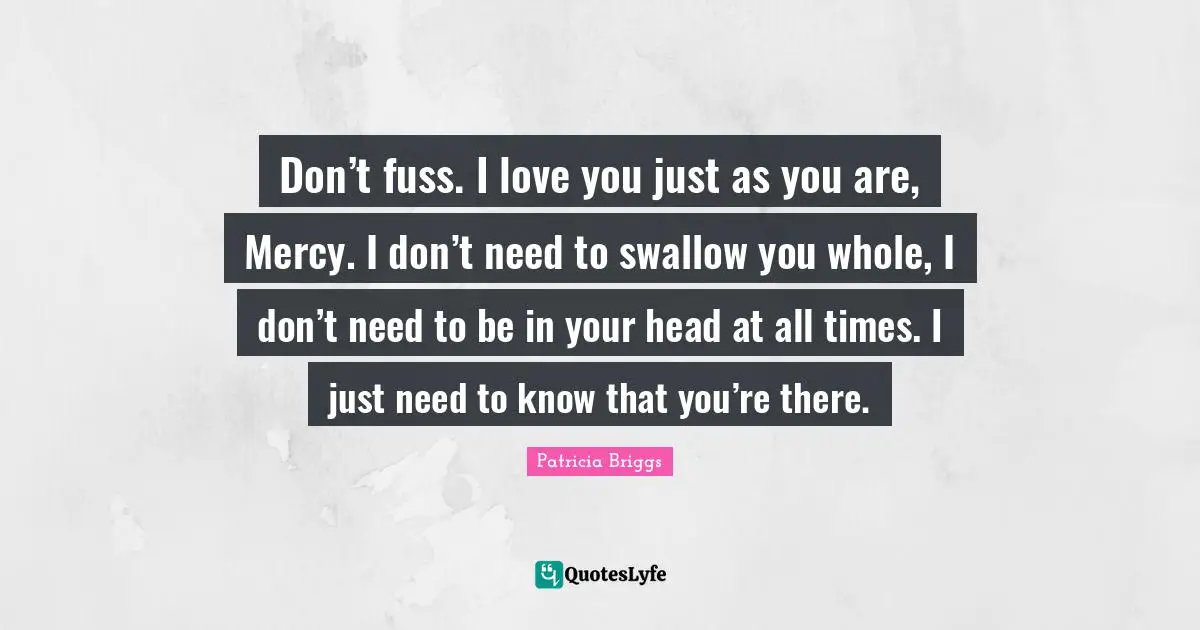 Don’t fuss. I love you just as you are, Mercy. I don’t need to swallow you whole, I don’t need to be in your head at all times. I just need to know that you’re there.