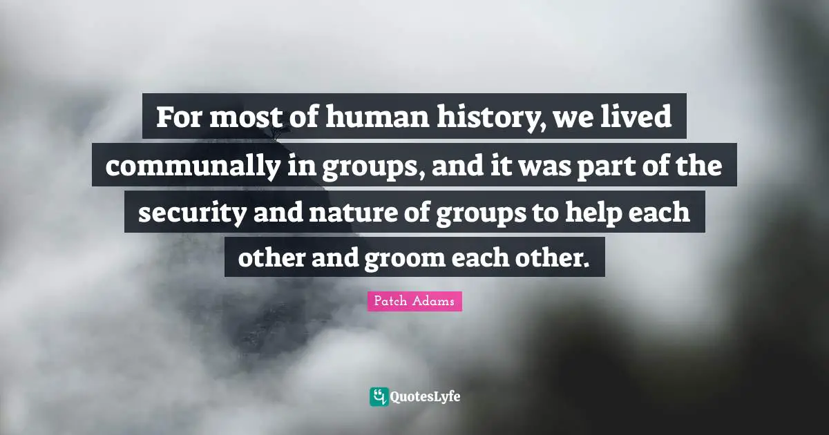 For most of human history, we lived communally in groups, and it was part of the security and nature of groups to help each other and groom each other.