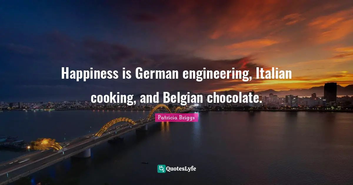 Happiness is German engineering, Italian cooking, and Belgian chocolate.