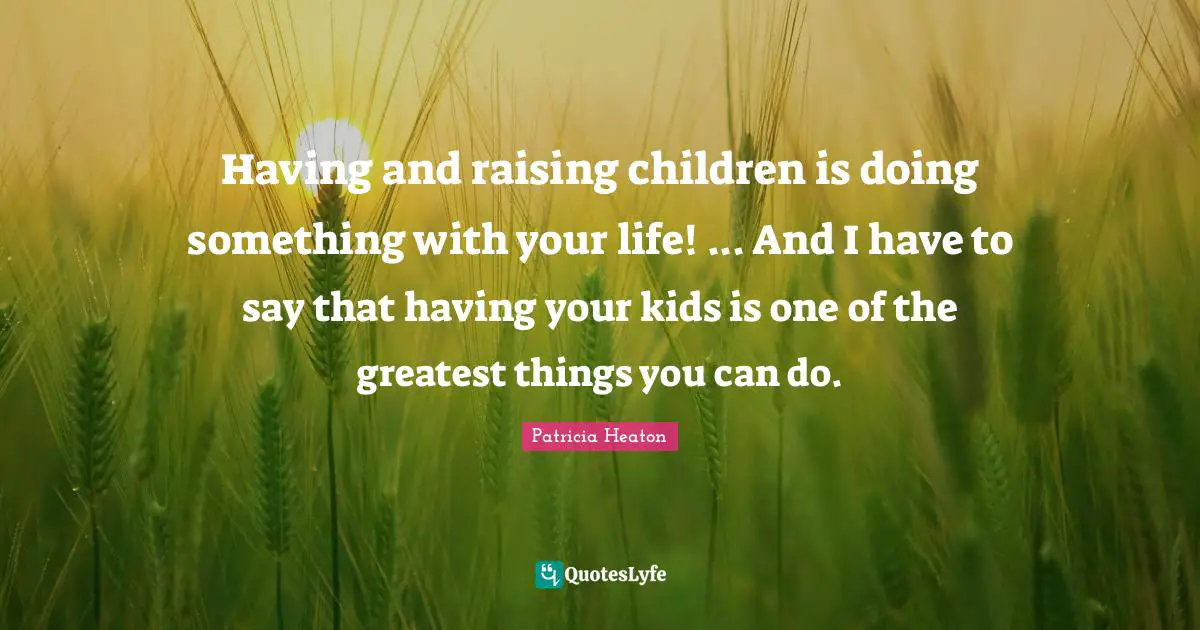 Having and raising children is doing something with your life! ... And I have to say that having your kids is one of the greatest things you can do.