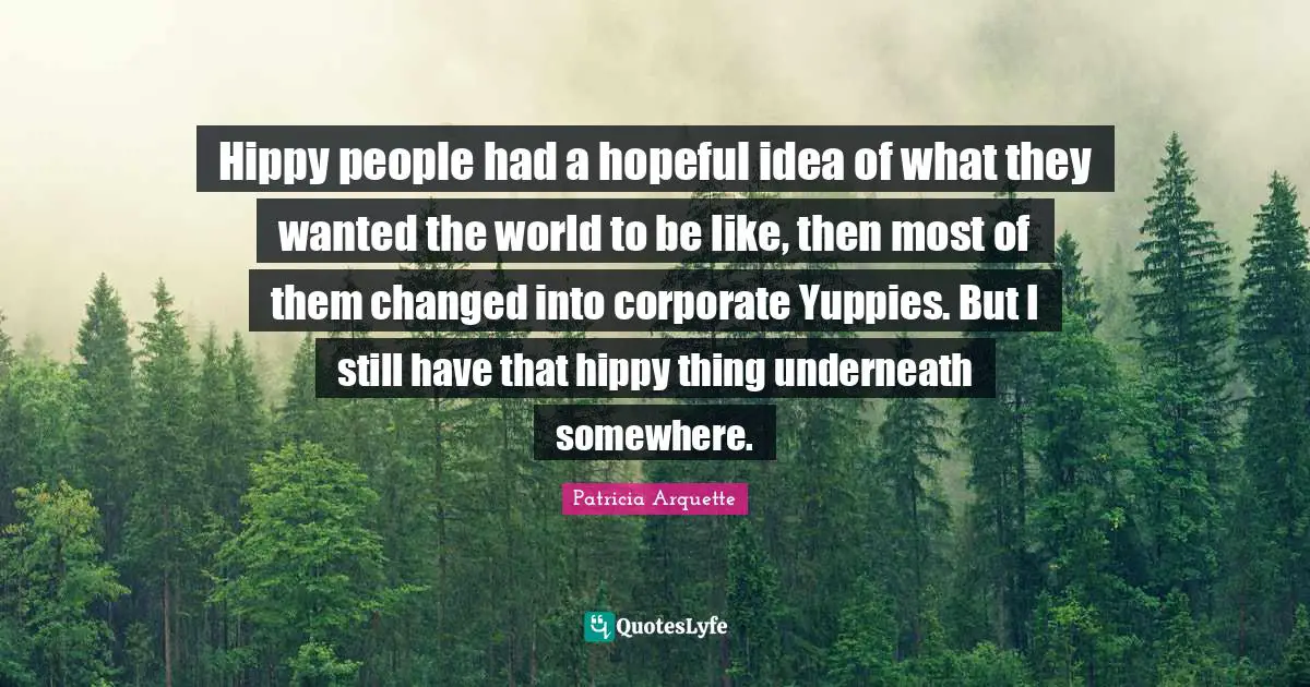 Hippy people had a hopeful idea of what they wanted the world to be like, then most of them changed into corporate Yuppies. But I still have that hippy thing underneath somewhere.