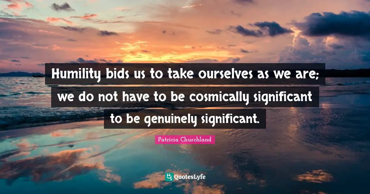 Humility bids us to take ourselves as we are; we do not have to be cosmically significant to be genuinely significant.