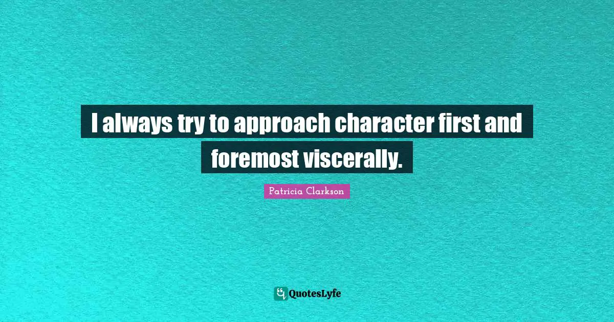 I always try to approach character first and foremost viscerally.