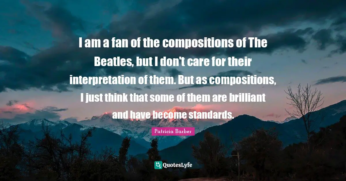 I am a fan of the compositions of The Beatles, but I don't care for their interpretation of them. But as compositions, I just think that some of them are brilliant and have become standards.