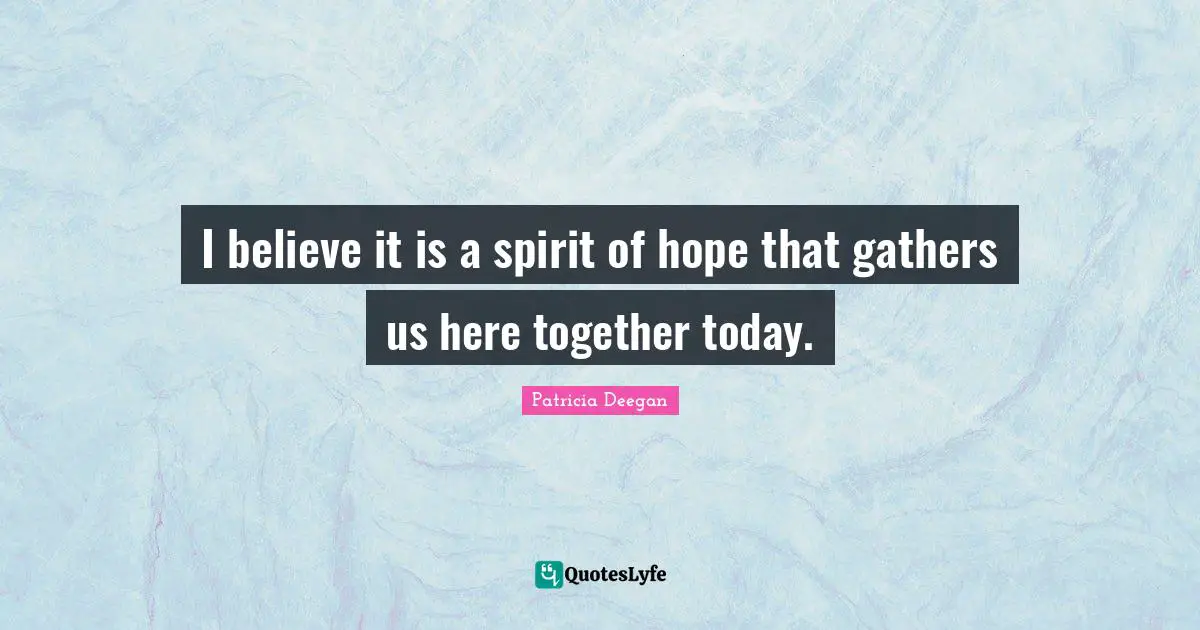 I believe it is a spirit of hope that gathers us here together today.