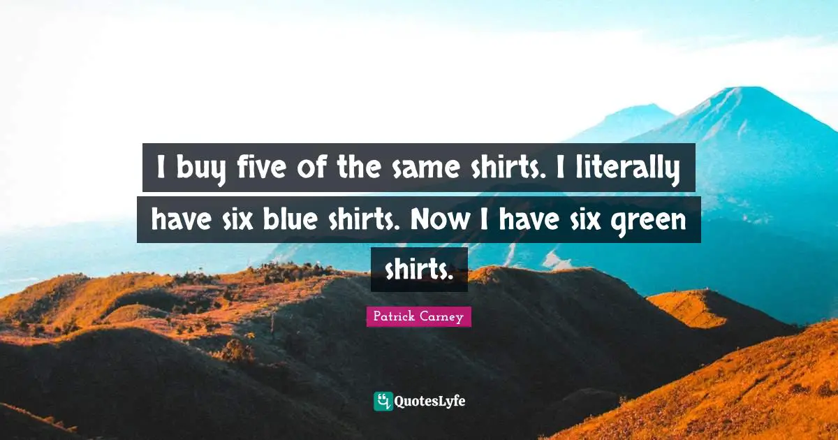 I buy five of the same shirts. I literally have six blue shirts. Now I have six green shirts.