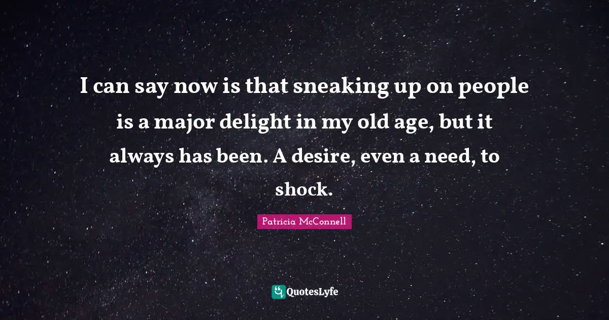 I can say now is that sneaking up on people is a major delight in my old age, but it always has been. A desire, even a need, to shock.