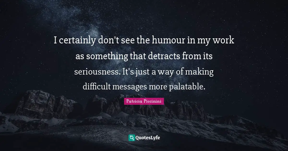 I certainly don't see the humour in my work as something that detracts from its seriousness. It's just a way of making difficult messages more palatable.