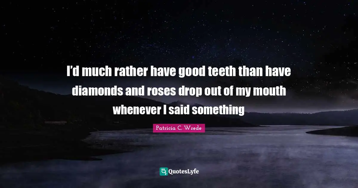 I’d much rather have good teeth than have diamonds and roses drop out of my mouth whenever I said something