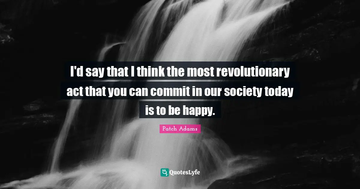 I'd say that I think the most revolutionary act that you can commit in our society today is to be happy.