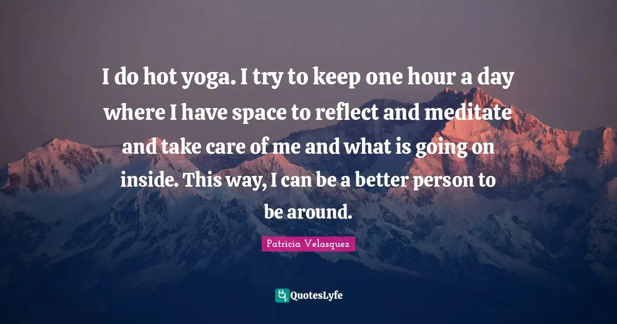 I do hot yoga. I try to keep one hour a day where I have space to reflect and meditate and take care of me and what is going on inside. This way, I can be a better person to be around.