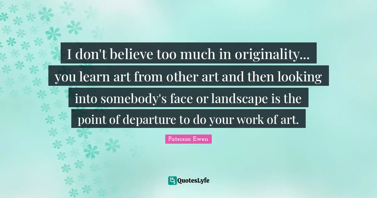 I don't believe too much in originality... you learn art from other art and then looking into somebody's face or landscape is the point of departure to do your work of art.