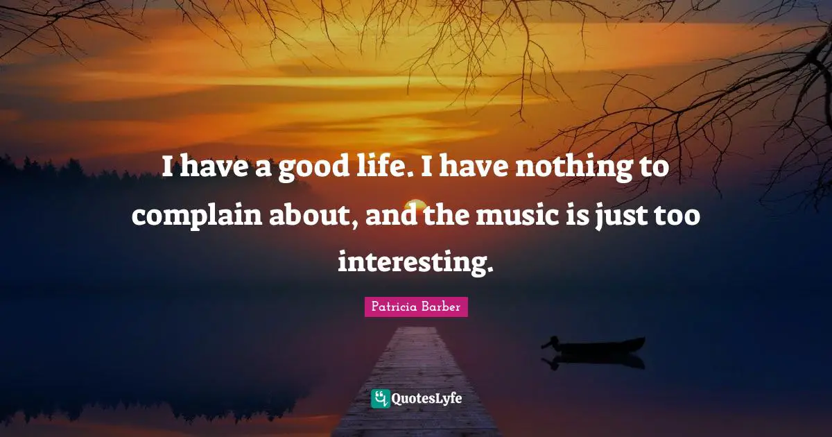 I have a good life. I have nothing to complain about, and the music is just too interesting.