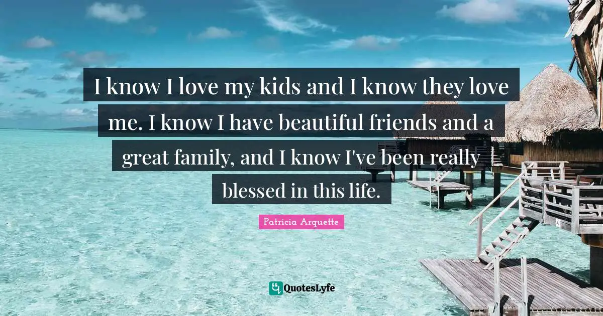 I know I love my kids and I know they love me. I know I have beautiful friends and a great family, and I know I've been really blessed in this life.