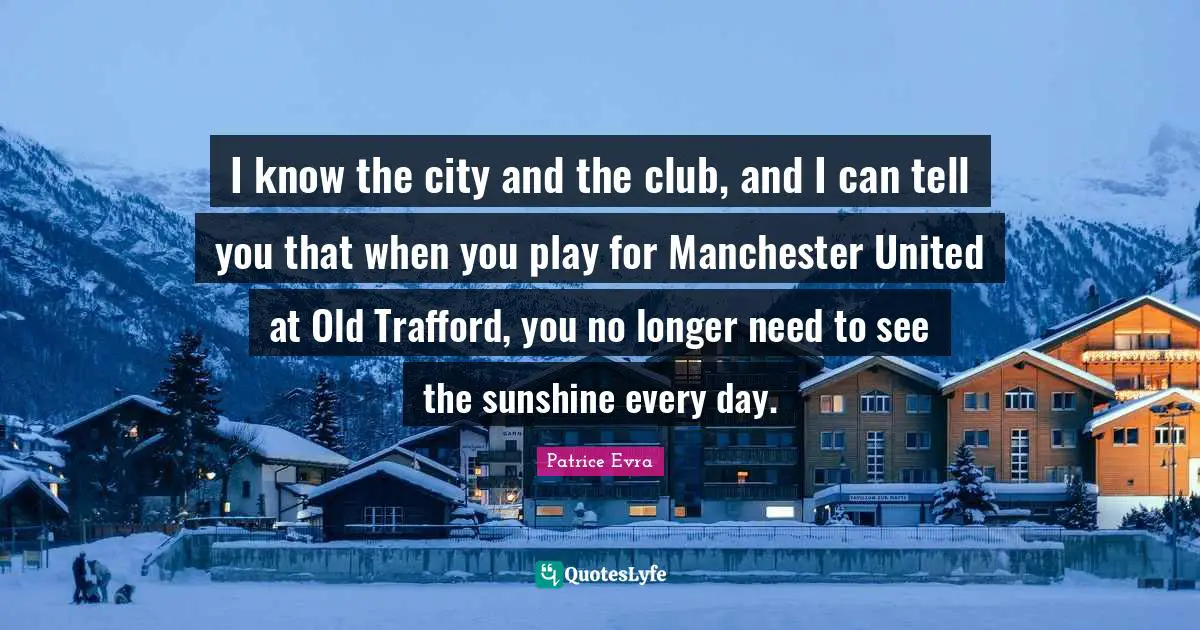 I know the city and the club, and I can tell you that when you play for Manchester United at Old Trafford, you no longer need to see the sunshine every day.