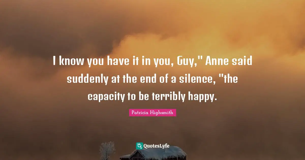 I know you have it in you, Guy," Anne said suddenly at the end of a silence, "the capacity to be terribly happy.