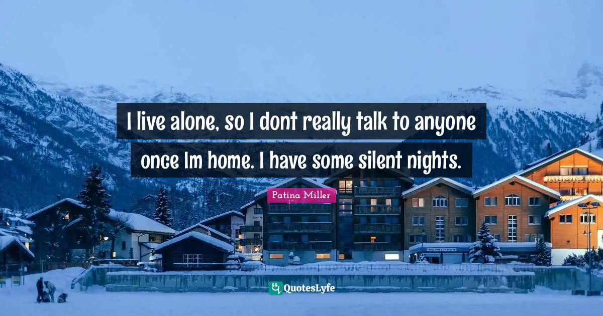 I live alone, so I dont really talk to anyone once Im home. I have some silent nights.