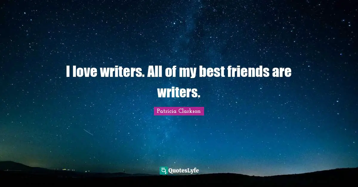 I love writers. All of my best friends are writers.