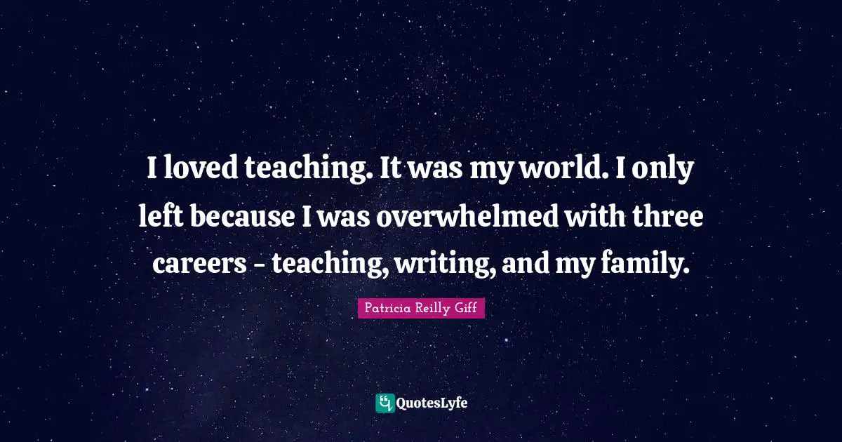 I loved teaching. It was my world. I only left because I was overwhelmed with three careers - teaching, writing, and my family.