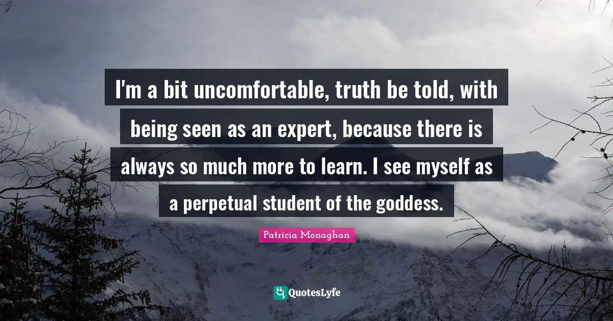 Truth Be Told Quotes: "I'm a bit uncomfortable, truth be told, with being seen as an expert, because there is always so much more to learn. I see myself as a perpetual student of the goddess."