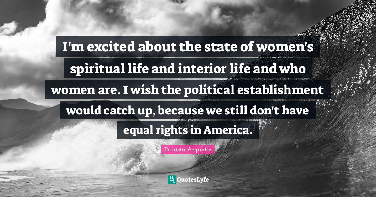 I'm excited about the state of women's spiritual life and interior life and who women are. I wish the political establishment would catch up, because we still don't have equal rights in America.