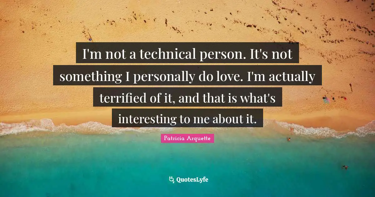 I'm not a technical person. It's not something I personally do love. I'm actually terrified of it, and that is what's interesting to me about it.