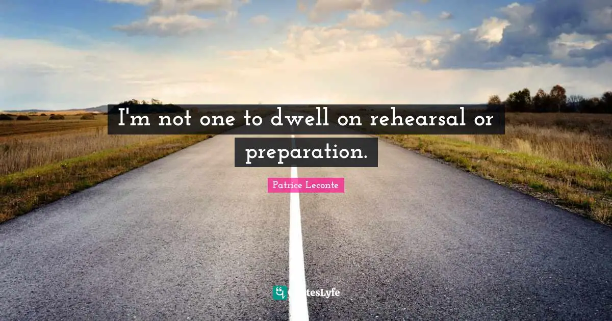 I'm not one to dwell on rehearsal or preparation.