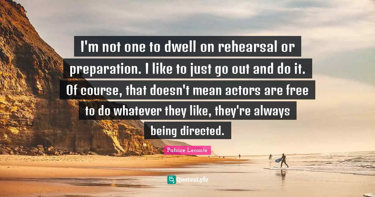 I'm not one to dwell on rehearsal or preparation. I like to just go out and do it. Of course, that doesn't mean actors are free to do whatever they like, they're always being directed.