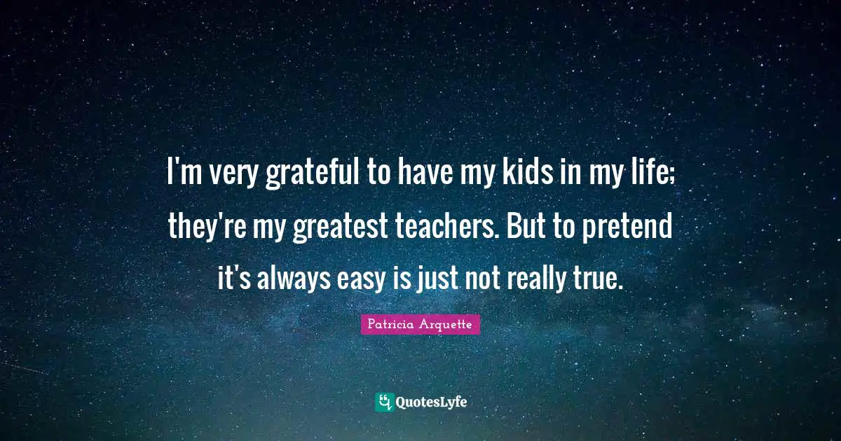 I'm very grateful to have my kids in my life; they're my greatest teachers. But to pretend it's always easy is just not really true.