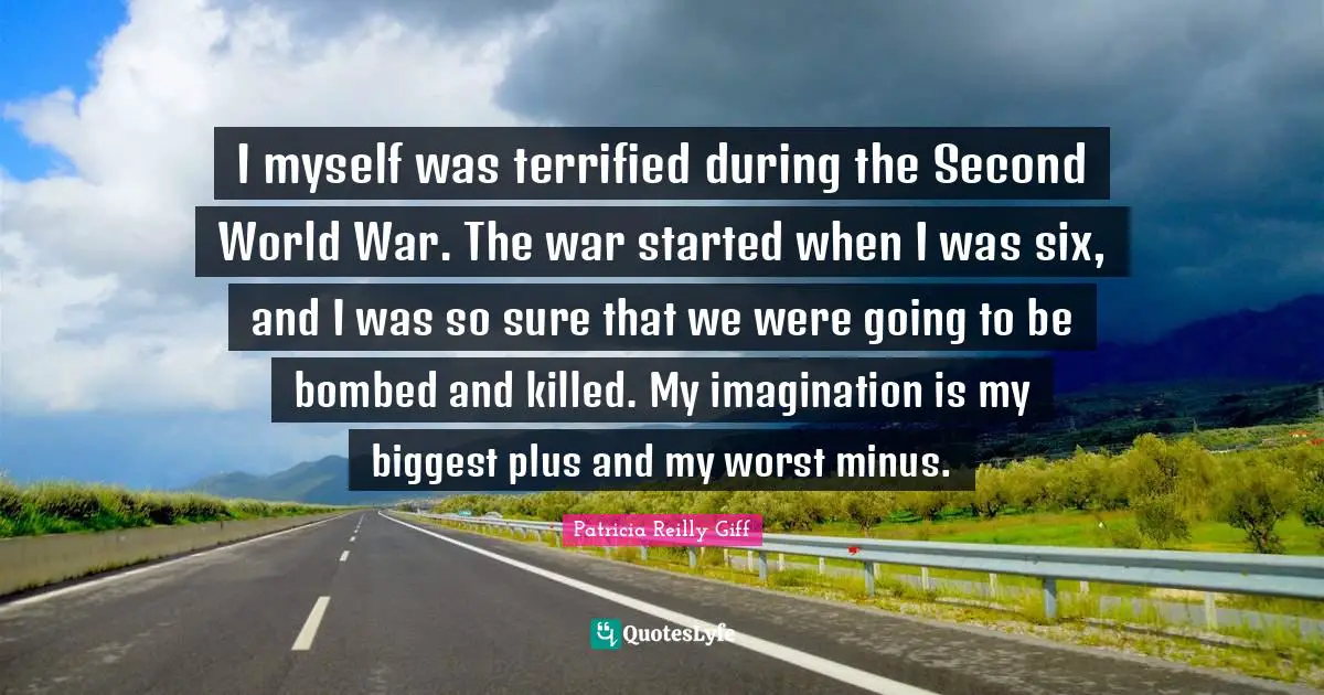I myself was terrified during the Second World War. The war started when I was six, and I was so sure that we were going to be bombed and killed. My imagination is my biggest plus and my worst minus.