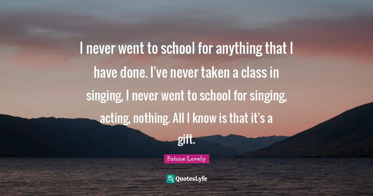 I never went to school for anything that I have done. I've never taken a class in singing, I never went to school for singing, acting, nothing. All I know is that it's a gift.