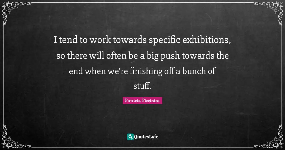 I tend to work towards specific exhibitions, so there will often be a big push towards the end when we're finishing off a bunch of stuff.