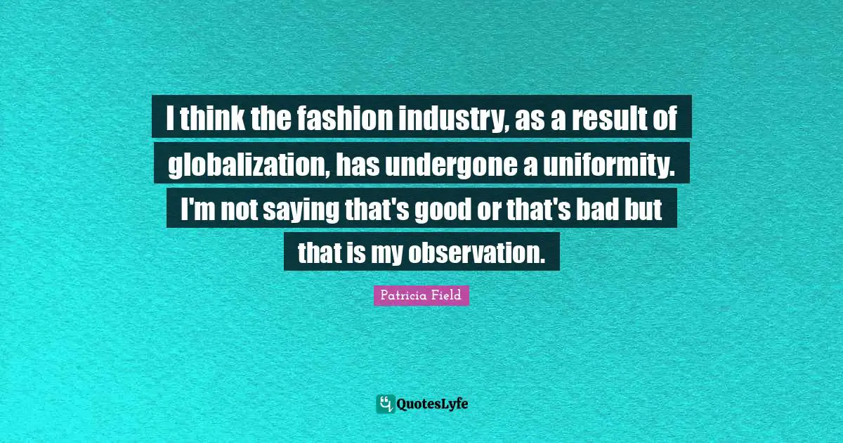 I think the fashion industry, as a result of globalization, has undergone a uniformity. I'm not saying that's good or that's bad but that is my observation.