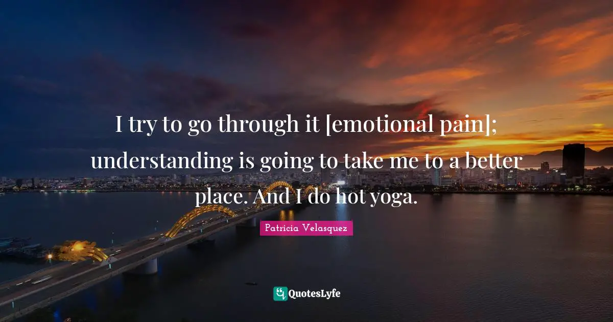 I try to go through it [emotional pain]; understanding is going to take me to a better place. And I do hot yoga.
